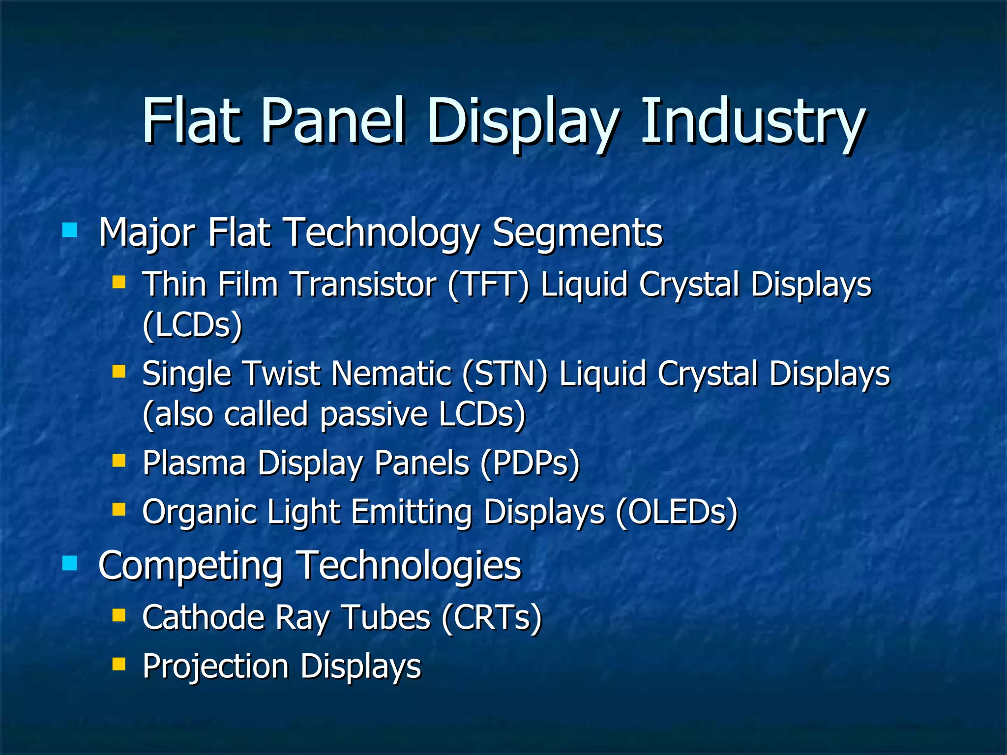 Flat Panel Display Industry Major Flat Technology Segments Thin Film Transistor (TFT) Liquid Crystal Displays (LCDs) Single Twist Nematic (STN) Liquid Crystal Displays (also called passive LCDs) Plasma Display Panels (PDPs) Organic Light Emitting Displays (OLEDs) Competing Technologies Cathode Ray Tubes (CRTs) Projection Displays 