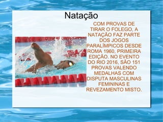 Natação
COM PROVAS DE
TIRAR O FOLEGO, A
NATAÇÃO FAZ PARTE
DOS JOGOS
PARALÍMPICOS DESDE
ROMA 1960, PRIMEIRA
EDIÇÃO. NO EVENTO
DO RIO 2016, SÃO 151
PROVAS VALENDO
MEDALHAS COM
DISPUTA MASCULINAS
FEMININAS E
REVEZAMENTO MISTO.