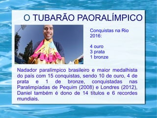 O TUBARÃO PAORALÍMPICO
Nadador paralímpico brasileiro e maior medalhista
do país com 15 conquistas, sendo 10 de ouro, 4 de
prata e 1 de bronze, conquistadas nas
Paralimpíadas de Pequim (2008) e Londres (2012),
Daniel também é dono de 14 títulos e 6 recordes
mundiais.
Conquistas na Rio
2016:
4 ouro
3 prata
1 bronze