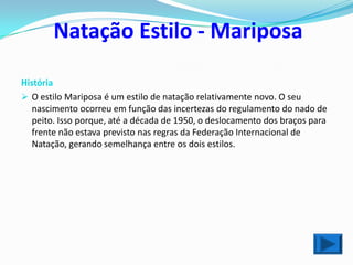 Natação Estilo - Mariposa

História
 O estilo Mariposa é um estilo de natação relativamente novo. O seu
   nascimento ocorreu em função das incertezas do regulamento do nado de
   peito. Isso porque, até a década de 1950, o deslocamento dos braços para
   frente não estava previsto nas regras da Federação Internacional de
   Natação, gerando semelhança entre os dois estilos.
 