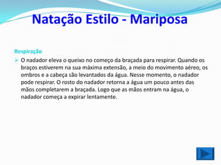 Natação Estilo - Mariposa

Respiração
 O nadador eleva o queixo no começo da braçada para respirar. Quando os
  braços estiverem na sua máxima extensão, a meio do movimento aéreo, os
  ombros e a cabeça são levantados da água. Nesse momento, o nadador
  pode respirar. O rosto do nadador retorna a água um pouco antes das
  mãos completarem a braçada. Logo que as mãos entram na água, o
  nadador começa a expirar lentamente.
 