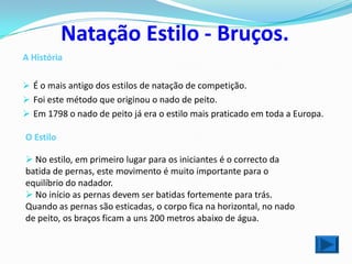 Natação Estilo - Bruços.
A História

 É o mais antigo dos estilos de natação de competição.
 Foi este método que originou o nado de peito.
 Em 1798 o nado de peito já era o estilo mais praticado em toda a Europa.

O Estilo

 No estilo, em primeiro lugar para os iniciantes é o correcto da
batida de pernas, este movimento é muito importante para o
equilíbrio do nadador.
 No início as pernas devem ser batidas fortemente para trás.
Quando as pernas são esticadas, o corpo fica na horizontal, no nado
de peito, os braços ficam a uns 200 metros abaixo de água.
 