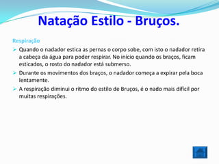 Natação Estilo - Bruços.
Respiração
 Quando o nadador estica as pernas o corpo sobe, com isto o nadador retira
  a cabeça da água para poder respirar. No início quando os braços, ficam
  esticados, o rosto do nadador está submerso.
 Durante os movimentos dos braços, o nadador começa a expirar pela boca
  lentamente.
 A respiração diminui o ritmo do estilo de Bruços, é o nado mais difícil por
  muitas respirações.
 