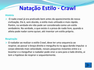 Natação Estilo - Crawl
História
 O nado crawl já era praticado bem antes do aparecimento de nossa
   civilização. Ele é, sem dúvida, o estilo mais utilizado e mais rápido.
   Porém, na verdade ele não pode ser considerado como um estilo
   verdadeiro. Na verdade, o que existe é a prova de nado livre, quando o
   atleta pode nadar como quiser, até inventar um estilo próprio.

Respiração
 O nadador ao realizar o estilo Crawl, deve ter uma sequencia ao
  respirar, ao passar o braço direito e mergulha-lo na agua dando impulso o
  corpo obtendo mais velocidade, nesses pequenos instantes entre o a
  levantar e o mergulhar o nadador pode virar a cara para o lado direito, ai
  tem a hipótese de respirar e sequentemente.
 