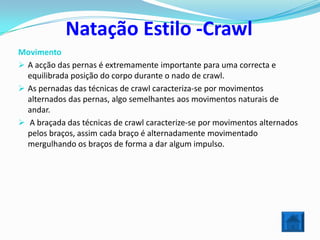 Natação Estilo -Crawl
Movimento
 A acção das pernas é extremamente importante para uma correcta e
  equilibrada posição do corpo durante o nado de crawl.
 As pernadas das técnicas de crawl caracteriza-se por movimentos
  alternados das pernas, algo semelhantes aos movimentos naturais de
  andar.
 A braçada das técnicas de crawl caracterize-se por movimentos alternados
  pelos braços, assim cada braço é alternadamente movimentado
  mergulhando os braços de forma a dar algum impulso.
 