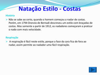 Natação Estilo - Costas
História
 Não se sabe ao certo, quando o homem começou a nadar de costas.
   Porém, em 1794 Oronzio de Bernadi descreveu um estilo com braçadas de
   costas. Mas somente a partir de 1912, os nadadores começaram a praticar
   o nado com mais velocidade.

Respiração
 A respiração é fácil neste estilo, porque a face da cara fica de fora ao
  nadar, assim permite ao nadador uma fácil respiração.
 