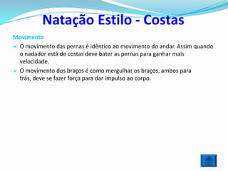 Natação Estilo - Costas
Movimento
 O movimento das pernas é idêntico ao movimento do andar. Assim quando
  o nadador está de costas deve bater as pernas para ganhar mais
  velocidade.
 O movimento dos braços é como mergulhar os braços, ambos para
  trás, deve se fazer força para dar impulso ao corpo.
 
