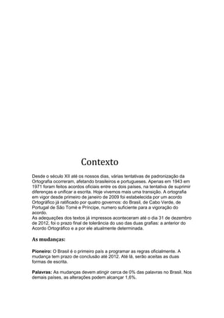 Contexto
Desde o século XII até os nossos dias, várias tentativas de padronização da
Ortografia ocorreram, afetando brasileiros e portugueses. Apenas em 1943 em
1971 foram feitos acordos oficiais entre os dois países, na tentativa de suprimir
diferenças e unificar a escrita. Hoje vivemos mais uma transição. A ortografia
em vigor desde primeiro de janeiro de 2009 foi estabelecida por um acordo
Ortográfico já ratificado por quatro governos: do Brasil, de Cabo Verde, de
Portugal de São Tomé e Príncipe, numero suficiente para a vigoração do
acordo.
As adequações dos textos já impressos aconteceram até o dia 31 de dezembro
de 2012, foi o prazo final de tolerância do uso das duas grafias: a anterior do
Acordo Ortográfico e a por ele atualmente determinada.

As mudanças:

Pioneiro: O Brasil é o primeiro país a programar as regras oficialmente. A
mudança tem prazo de conclusão até 2012. Até lá, serão aceitas as duas
formas de escrita.

Palavras: As mudanças devem atingir cerca de 0% das palavras no Brasil. Nos
demais países, as alterações podem alcançar 1,6%.
 