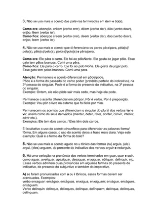 3. Não se usa mais o acento das palavras terminadas em êem e ôo(s).

Como era: abençôo, crêem (verbo crer), dêem (verbo dar), dôo (verbo doar),
enjôo, lêem (verbo ler),
Como fica: abençoo creem (verbo crer), deem (verbo dar), doo (verbo doar),
enjoo, leem (verbo ler).

4. Não se usa mais o acento que di-ferenciava os pares pára/para, péla(s)/
pela(s), pêlo(s)/pelo(s), pólo(s)/polo(s) e pêra/pera.

Como era: Ele pára o carro. Ele foi ao póloNorte. Ele gosta de jogar pólo. Esse
gato tem pêlos brancos. Comi uma pêra.
Como fica: Ele para o carro. Ele foi ao polo Norte. Ele gosta de jogar polo.
Esse gato tem pelos brancos. Comi uma pera.

Atenção: Permanece o acento diferencial em pôde/pode.
Pôde é a forma do passado do verbo poder (pretérito perfeito do indicativo), na
3ª pessoa do singular. Pode é a forma do presente do indicativo, na 3ª pessoa
do singular.
Exemplo: Ontem, ele não pôde sair mais cedo, mas hoje ele pode.

Permanece o acento diferencial em pôr/por. Pôr é verbo. Por é preposição.
Exemplo: Vou pôr o livro na estante que foi feita por mim.

Permanecem os acentos que diferenciam o singular do plural dos verbos ter e
vir, assim como de seus derivados (manter, deter, reter, conter, convir, intervir,
advir etc.).
Exemplos: Ele tem dois carros. / Eles têm dois carros.

É facultativo o uso do acento circunflexo para diferenciar as palavras forma/
fôrma. Em alguns casos, o uso do acento deixa a frase mais clara. Veja este
exemplo: Qual é a forma da fôrma do bolo?

5. Não se usa mais o acento agudo no u tônico das formas (tu) arguis, (ele)
argui, (eles) arguem, do presente do indicativo dos verbos arguir e redarguir.

6. Há uma variação na pronúncia dos verbos terminados em guar, quar e quir,
como aguar, averiguar, apaziguar, desaguar, enxaguar, obliquar, delinquir, etc.
Esses verbos admitem duas pronúncias em algumas formas do presente do
indicativo, do presente do subjuntivo e também do imperativo.

A) se forem pronunciadas com a ou i tônicos, essas formas devem ser
acentuadas. Exemplos:
verbo enxaguar: enxáguo, enxáguas, enxágua, enxáguam; enxágue, enxágues,
enxáguem.
Verbo delinquir: delínquo, delínques, delínque, delínquem; delínqua, delínquas,
delínquam.
 
