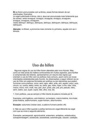 B) se forem pronunciadas com u tônico, essas formas deixam de ser
acentuadas. Exemplos:
(a vogal sublinhada é tônica, isto é, deve ser pronunciada mais fortemente que
as outras): verbo enxaguar: enxaguo, enxaguas, enxagua, enxaguam;
enxague, enxagues, enxaguem.
Verbo delinquir: delinquo, delinques, delinque, delinquem; delinqua, delinquas,
delinquam.

Atenção: no Brasil, a pronúncia mais corrente é a primeira, aquela com a e i
tônicos.




                         Uso do hífen
  Algumas regras do uso do hífen foram alteradas pelo novo Acordo. Mas,
como se trata ainda de matéria controvertida em muitos aspectos, para facilitar
a compreensão dos leitores, apresentamos um resumo das regras que
orientam o uso do hífen com os prefixos mais comuns, assim como as novas
orientações estabelecidas pelo Acordo. As observações a seguir referem-se ao
uso do hífen em palavras formadas por prefixos ou por elementos que podem
funcionar como prefixos, como: aero, agro, além, ante, anti, aquém, arqui, auto,
circum, co, contra, eletro, entre, ex, extra, geo, hidro, hiper, in-fra, inter, intra,
macro, micro, mini, multi, neo, pan, pluri, proto, pós, pré, pró, pseudo, retro,
semi, sobre, sub, super, supra, tele, ultra, vice, etc.

1. Com prefixos, usa-se sempre o hífen diante de palavra iniciada por h.

Exemplos: anti-higiênico, anti-histórico, co-herdeiro, macro-história, mini-hotel,
proto-história, sobre-humano, super-homem, ultra-humano.

Exceção: subumano (nesse caso, a palavra humano perde o h).

2. Não se usa o hífen quando o prefixo termina em vogal diferente da vogal
com que se inicia o segundo elemento.

Exemplos: aeroespacial, agroindustrial, anteontem, antiaéreo, antieducativo,
autoaprendizagem, autoescola, autoestrada, autoinstrução, coautor, coedição.
 