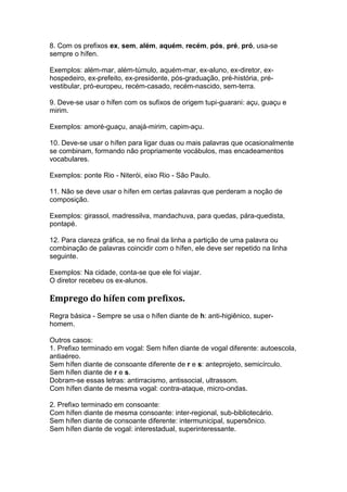 8. Com os prefixos ex, sem, além, aquém, recém, pós, pré, pró, usa-se
sempre o hífen.

Exemplos: além-mar, além-túmulo, aquém-mar, ex-aluno, ex-diretor, ex-
hospedeiro, ex-prefeito, ex-presidente, pós-graduação, pré-história, pré-
vestibular, pró-europeu, recém-casado, recém-nascido, sem-terra.

9. Deve-se usar o hífen com os sufixos de origem tupi-guarani: açu, guaçu e
mirim.

Exemplos: amoré-guaçu, anajá-mirim, capim-açu.

10. Deve-se usar o hífen para ligar duas ou mais palavras que ocasionalmente
se combinam, formando não propriamente vocábulos, mas encadeamentos
vocabulares.

Exemplos: ponte Rio - Niterói, eixo Rio - São Paulo.

11. Não se deve usar o hífen em certas palavras que perderam a noção de
composição.

Exemplos: girassol, madressilva, mandachuva, para quedas, pára-quedista,
pontapé.

12. Para clareza gráfica, se no final da linha a partição de uma palavra ou
combinação de palavras coincidir com o hífen, ele deve ser repetido na linha
seguinte.

Exemplos: Na cidade, conta-se que ele foi viajar.
O diretor recebeu os ex-alunos.

Emprego do hífen com prefixos.
Regra básica - Sempre se usa o hífen diante de h: anti-higiênico, super-
homem.

Outros casos:
1. Prefixo terminado em vogal: Sem hífen diante de vogal diferente: autoescola,
antiaéreo.
Sem hífen diante de consoante diferente de r e s: anteprojeto, semicírculo.
Sem hífen diante de r e s.
Dobram-se essas letras: antirracismo, antissocial, ultrassom.
Com hífen diante de mesma vogal: contra-ataque, micro-ondas.

2. Prefixo terminado em consoante:
Com hífen diante de mesma consoante: inter-regional, sub-bibliotecário.
Sem hífen diante de consoante diferente: intermunicipal, supersônico.
Sem hífen diante de vogal: interestadual, superinteressante.
 