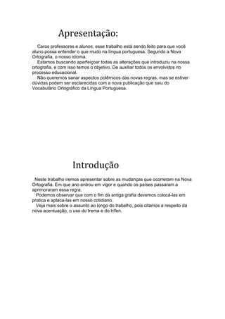 Apresentação:
   Caros professores e alunos, esse trabalho está sendo feito para que você
aluno possa entender o que mudo na língua portuguesa. Segundo a Nova
Ortografia, o nosso idioma.
   Estamos buscando aperfeiçoar todas as alterações que introduziu na nossa
ortografia, e com isso temos o objetivo. De auxiliar todos os envolvidos no
processo educacional.
   Não queremos sanar aspectos polêmicos das novas regras, mas se estiver
dúvidas podem ser esclarecidas com a nova publicação que saiu do
Vocabulário Ortográfico da Língua Portuguesa.




                   Introdução
 Neste trabalho iremos apresentar sobre as mudanças que ocorreram na Nova
Ortografia. Em que ano entrou em vigor e quando os países passaram a
aprimoraram essa regra.
  Podemos observar que com o fim da antiga grafia devemos colocá-las em
pratica e aplaca-las em nosso cotidiano.
  Veja mais sobre o assunto ao longo do trabalho, pois citamos a respeito da
nova acentuação, o uso do trema e do hífen.
 