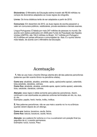 Dicionários: O Ministério da Educação estima investir até R$ 90 milhões na
compra de dicionários adaptados as novas regras da ortografia.

Livros: Os livros didáticos terão de ser adaptados a partir de 2010.

Concursos: Em dezembro de 2012, as duas regras de escrita passaram a
valer em concursos públicos, vestibulares, provas escolares e demais exames.

Língua Portuguesa: É falada por mais 247 milhões de pessoas no mundo. De
acordo com dados publicados em 2008 pelo Fundo de População das Nações
Unidas (UNFPA), são 194,2 milhões no Brasil, 10,7 milhões em Portugal e
42,9 milhões em países africanos e comunidades da Ásia. É o quinto idioma
mais falado, de acordo com o Ministério da Educação.




                      Acentuação
 1. Não se usa mais o Acento Ditongo abertos éi e ói das palavras paroxítonas
(palavras que têm acento tônico na penúltima sílaba).

Como era: alcalóide, alcatéia, andróide, apóia, apóio(verbo apoiar), asteróide,
bóia,celulóide, clarabóia, colmeia.
Como fica: alcaloide, alcateia, androide apoia, apoio (verbo apoiar), asteroide,
boia, celuloide, claraboia, colmeia.

Atenção: essa regra é válida somente para palavras paroxítonas. Assim,
continuam a ser acentuadas as palavras oxítonas terminadas em éis, éu, éus,
ói, óis.
Exemplos: papéis, herói, heróis, troféu, troféus.

2. Nas palavras paroxítonas, não se usa mais o acento no i e no u tônicos
quando vierem depois de um ditongo.

Como era: baiúca, bocaiúva, cauíla, feiúra.
Como fica: baiuca, bocaiuva, cauila, feiura.

Atenção: se a palavra for oxítona e o i ou o u estiverem em posição final (ou
seguidos de s), o acento permanece.
Exemplos: tuiuiú, tuiuiús, Piauí.
 