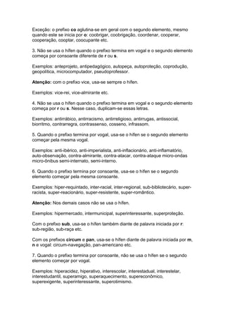 Exceção: o prefixo co aglutina-se em geral com o segundo elemento, mesmo
quando este se inicia por o: coobrigar, coobrigação, coordenar, cooperar,
cooperação, cooptar, coocupante etc.

3. Não se usa o hífen quando o prefixo termina em vogal e o segundo elemento
começa por consoante diferente de r ou s.

Exemplos: anteprojeto, antipedagógico, autopeça, autoproteção, coprodução,
geopolítica, microcomputador, pseudoprofessor.

Atenção: com o prefixo vice, usa-se sempre o hífen.

Exemplos: vice-rei, vice-almirante etc.

4. Não se usa o hífen quando o prefixo termina em vogal e o segundo elemento
começa por r ou s. Nesse caso, duplicam-se essas letras.

Exemplos: antirrábico, antirracismo, antirreligioso, antirrugas, antissocial,
biorritmo, contrarregra, contrassenso, cosseno, infrassom.

5. Quando o prefixo termina por vogal, usa-se o hífen se o segundo elemento
começar pela mesma vogal.

Exemplos: anti-ibérico, anti-imperialista, anti-inflacionário, anti-inflamatório,
auto-observação, contra-almirante, contra-atacar, contra-ataque micro-ondas
micro-ônibus semi-internato, semi-interno.

6. Quando o prefixo termina por consoante, usa-se o hífen se o segundo
elemento começar pela mesma consoante.

Exemplos: hiper-requintado, inter-racial, inter-regional, sub-bibliotecário, super-
racista, super-reacionário, super-resistente, super-romântico.

Atenção: Nos demais casos não se usa o hífen.

Exemplos: hipermercado, intermunicipal, superinteressante, superproteção.

Com o prefixo sub, usa-se o hífen também diante de palavra iniciada por r:
sub-região, sub-raça etc.

Com os prefixos circum e pan, usa-se o hífen diante de palavra iniciada por m,
n e vogal: circum-navegação, pan-americano etc.

7. Quando o prefixo termina por consoante, não se usa o hífen se o segundo
elemento começar por vogal.

Exemplos: hiperacidez, hiperativo, interescolar, interestadual, interestelar,
interestudantil, superamigo, superaquecimento, supereconômico,
superexigente, superinteressante, superotimismo.
 