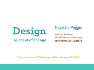 Natacha Poggio
            Design                                                    Assistant Professor
                                                                      Visual Communication Design
              as agent of change                                      University of Hartford




                  Indian Institute of Technology - Delhi, January 16, 2009


DESIGN AS AGENT OF CHANGE - Natacha Poggio, University of Hartford – Indian Institute of Technology - Delhi, 01.16.2009
 