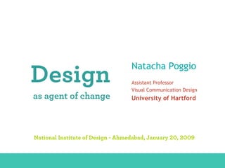 Natacha Poggio
              Design                                                   Assistant Professor
                                                                       Visual Communication Design
               as agent of change                                      University of Hartford




                National Institute of Design - Ahmedabad, January 20, 2009


DESIGN AS AGENT OF CHANGE - Natacha Poggio, University of Hartford – National Institute of Design - Ahmedabad, 01.20.2009
 