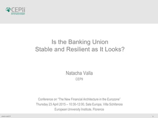 1www.cepii.fr
Is the Banking Union
Stable and Resilient as It Looks?
Natacha Valla
CEPII
Conference on “The New Financial Architecture in the Eurozone”
Thursday 23 April 2015 – 10:30-12:00, Sala Europa, Villa Schifanoia
European University Institute, Florence
 