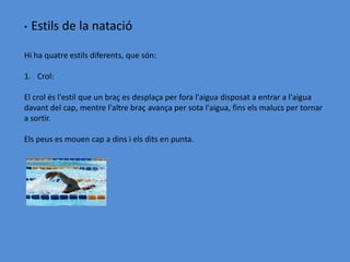 •   Estils de la natació

Hi ha quatre estils diferents, que són:

1. Crol:

El crol és l'estil que un braç es desplaça per fora l'aigua disposat a entrar a l'aigua
davant del cap, mentre l'altre braç avança per sota l'aigua, fins els malucs per tornar
a sortir.

Els peus es mouen cap a dins i els dits en punta.
 