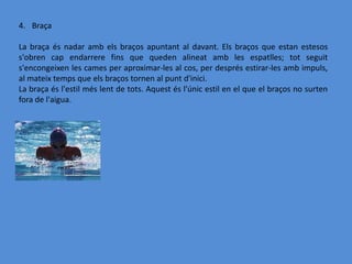4. Braça

La braça és nadar amb els braços apuntant al davant. Els braços que estan estesos
s'obren cap endarrere fins que queden alineat amb les espatlles; tot seguit
s'encongeixen les cames per aproximar-les al cos, per després estirar-les amb impuls,
al mateix temps que els braços tornen al punt d'inici.
La braça és l'estil més lent de tots. Aquest és l'únic estil en el que el braços no surten
fora de l'aigua.
 
