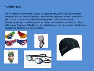 • Vestimenta

Per fer natació, normalment s'utilitza un vestit de bany. El vestit de bany masculí
acostuma a ser en forma de calçotets i els de dona poden ser el bikini o d'una sola
peça. En les competicions esportives els banyadors més utilitzats són els
banyadors Speedo. Una altre peça és les ulleres que serveixen per veure-hi més a
sota l'aigua. Finalment hi ha la gorra de natació que serveix per mantenir el cabell sec
i protegir-lo del clor i protegir les orelles.
 