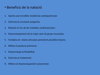• Beneficis de la natació

1. Aporta una increïble resistència cardiopulmonar.

2. Estimula la circulació sanguínia.

3. Redueix el risc de les malalties cardiovasculars.

4. Desenvolupament de la major part de grups musculars.

5. Fortaleix els teixits articulars prevenint possibles lesions.

6. Millora la postura pulmonar.

7. Desenvolupa la flexibilitat.

8. Estimula el creixement.

9. Millora el desenvolupament psicomotor.
 