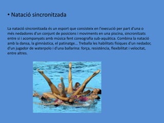 • Natació sincronitzada

La natació sincronitzada és un esport que consisteix en l'execució per part d'una o
més nedadores d'un conjunt de posicions i moviments en una piscina, sincronitzats
entre si i acompanyats amb música fent coreografia sub-aquàtica. Combina la natació
amb la dansa, la gimnàstica, el patinatge... Treballa les habilitats físiques d'un nedador,
d'un jugador de waterpolo i d'una ballarina: força, resistència, flexibilitat i velocitat,
entre altres.
 