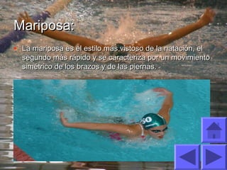 Mariposa:Mariposa:
• La mariposa es el estilo más vistoso de la natación, elLa mariposa es el estilo más vistoso de la natación, el
segundo más rápido y se caracteriza por un movimientosegundo más rápido y se caracteriza por un movimiento
simétrico de los brazos y de las piernas.simétrico de los brazos y de las piernas.
 