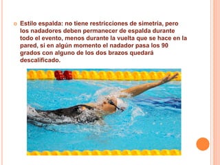 Estilo espalda: no tiene restricciones de simetría, pero
los nadadores deben permanecer de espalda durante
todo el evento, menos durante la vuelta que se hace en la
pared, si en algún momento el nadador pasa los 90
grados con alguno de los dos brazos quedará
descalificado.
 