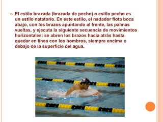  El estilo brazada (brazada de pecho) o estilo pecho es
un estilo natatorio. En este estilo, el nadador flota boca
abajo, con los brazos apuntando al frente, las palmas
vueltas, y ejecuta la siguiente secuencia de movimientos
horizontales: se abren los brazos hacia atrás hasta
quedar en línea con los hombros, siempre encima o
debajo de la superficie del agua.
 