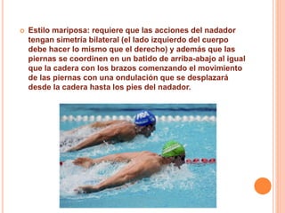  Estilo mariposa: requiere que las acciones del nadador
tengan simetría bilateral (el lado izquierdo del cuerpo
debe hacer lo mismo que el derecho) y además que las
piernas se coordinen en un batido de arriba-abajo al igual
que la cadera con los brazos comenzando el movimiento
de las piernas con una ondulación que se desplazará
desde la cadera hasta los pies del nadador.
 