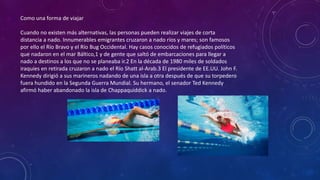 Como una forma de viajar
Cuando no existen más alternativas, las personas pueden realizar viajes de corta
distancia a nado. Innumerables emigrantes cruzaron a nado ríos y mares; son famosos
por ello el Río Bravo y el Río Bug Occidental. Hay casos conocidos de refugiados políticos
que nadaron en el mar Báltico,1 y de gente que saltó de embarcaciones para llegar a
nado a destinos a los que no se planeaba ir.2 En la década de 1980 miles de soldados
iraquíes en retirada cruzaron a nado el Río Shatt al-Arab.3 El presidente de EE.UU. John F.
Kennedy dirigió a sus marineros nadando de una isla a otra después de que su torpedero
fuera hundido en la Segunda Guerra Mundial. Su hermano, el senador Ted Kennedy
afirmó haber abandonado la isla de Chappaquiddick a nado.
 