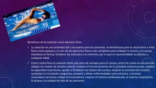 Beneficios de la natación como ejercicio físico
• La natación es una actividad útil y recreativa para las personas, es beneficiosa para la salud tanto a nivel
físico como psíquico, es uno de los ejercicios físicos más completos para trabajar la mente y el cuerpo,
mantiene en forma, fortalece los músculos y la memoria, por lo que es recomendable su práctica a
cualquier edad.
• Como rutina física la natación tiene una serie de ventajas para el cuerpo, entre las cuales se encuentran:
rebajar los niveles de tensión arterial, mejorar el funcionamiento de la actividad osteomuscular, mejorar
la capacidad respiratoria, ayudar a fortalecer los tejidos del cuerpo, mejorar la actividad del corazón,
aumentar la circulación sanguínea, prevenir y aliviar enfermedades como el asma, y lesiones
musculares nerviosas, relajar la musculatura, mejorar el sistema cardiovascular, el sistema respiratorio,
la psique y la calidad de vida de las personas.
 