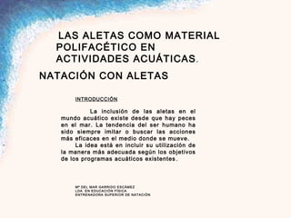  
 LAS ALETAS COMO MATERIAL
POLIFACÉTICO EN
ACTIVIDADES ACUÁTICAS.
NATACIÓN CON ALETAS
 
 
 
INTRODUCCIÓN
 
La inclusión de las aletas en el
mundo acuático existe desde que hay peces
en el mar. La tendencia del ser humano ha
sido siempre imitar o buscar las acciones
más eficaces en el medio donde se mueve.
La idea está en incluir su utilización de
la manera más adecuada según los objetivos
de los programas acuáticos existentes.
 
 
 
 
Mª DEL MAR GARRIDO ESCÁMEZ
LDA. EN EDUCACIÓN FÍSICA
ENTRENADORA SUPERIOR DE NATACIÓN
 