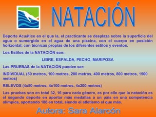 Deporte Acuático en el que la, el practicante se desplaza sobre la superficie del agua o sumergido en el agua de una piscina, con el cuerpo en posición horizontal, con técnicas propias de los diferentes estilos y eventos. Los Estilos de la NATACIÓN son: LIBRE, ESPALDA, PECHO, MARIPOSA Las PRUEBAS de la NATACIÓN pueden ser: INDIVIDUAL (50 metros, 100 metros, 200 metros, 400 metros, 800 metros, 1500 metros) RELEVOS (4x50 metros, 4x100 metros, 4x200 metros) Las pruebas son en total 32, 16 para cada género, es por ello que la natación es el segundo deporte en aportar más medallas a un país en una competencia olímpica, aportando 186 en total, siendo el atletismo el que más. NATACIÓN Autora: Sara Alarcón