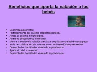 Beneficios que aporta la natación a los bebés Desarrollo psicomotor:  Fortalecimiento del sistema cardiorrespiratorio. Ayuda al sistema inmunológico. Aumenta el coeficiente intelectual. Mejora y fortalece la relación afectiva y cognitiva entre bebé-mamá-papá Inicia la socialización sin traumas en un ambiente lúdico y recreativo Desarrolla las habilidades vitales de supervivencia Ayuda al bebé a relajarse. Desarrolla las habilidades vitales de supervivencia 