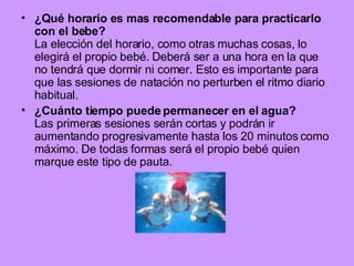 ¿Qué horario es mas recomendable para practicarlo con el bebe? La elección del horario, como otras muchas cosas, lo elegirá el propio bebé. Deberá ser a una hora en la que no tendrá que dormir ni comer. Esto es importante para que las sesiones de natación no perturben el ritmo diario habitual. ¿Cuánto tiempo puede permanecer en el agua? Las primeras sesiones serán cortas y podrán ir aumentando progresivamente hasta los 20 minutos como máximo. De todas formas será el propio bebé quien marque este tipo de pauta. 