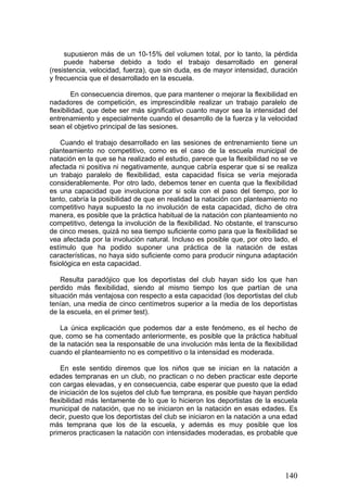 supusieron más de un 10-15% del volumen total, por lo tanto, la pérdida
puede haberse debido a todo el trabajo desarrollado en general
(resistencia, velocidad, fuerza), que sin duda, es de mayor intensidad, duración
y frecuencia que el desarrollado en la escuela.
En consecuencia diremos, que para mantener o mejorar la flexibilidad en
nadadores de competición, es imprescindible realizar un trabajo paralelo de
flexibilidad, que debe ser más significativo cuanto mayor sea la intensidad del
entrenamiento y especialmente cuando el desarrollo de la fuerza y la velocidad
sean el objetivo principal de las sesiones.
Cuando el trabajo desarrollado en las sesiones de entrenamiento tiene un
planteamiento no competitivo, como es el caso de la escuela municipal de
natación en la que se ha realizado el estudio, parece que la flexibilidad no se ve
afectada ni positiva ni negativamente, aunque cabría esperar que si se realiza
un trabajo paralelo de flexibilidad, esta capacidad física se vería mejorada
considerablemente. Por otro lado, debemos tener en cuenta que la flexibilidad
es una capacidad que involuciona por si sola con el paso del tiempo, por lo
tanto, cabría la posibilidad de que en realidad la natación con planteamiento no
competitivo haya supuesto la no involución de esta capacidad, dicho de otra
manera, es posible que la práctica habitual de la natación con planteamiento no
competitivo, detenga la involución de la flexibilidad. No obstante, el transcurso
de cinco meses, quizá no sea tiempo suficiente como para que la flexibilidad se
vea afectada por la involución natural. Incluso es posible que, por otro lado, el
estímulo que ha podido suponer una práctica de la natación de estas
características, no haya sido suficiente como para producir ninguna adaptación
fisiológica en esta capacidad.
Resulta paradójico que los deportistas del club hayan sido los que han
perdido más flexibilidad, siendo al mismo tiempo los que partían de una
situación más ventajosa con respecto a esta capacidad (los deportistas del club
tenían, una media de cinco centímetros superior a la media de los deportistas
de la escuela, en el primer test).
La única explicación que podemos dar a este fenómeno, es el hecho de
que, como se ha comentado anteriormente, es posible que la práctica habitual
de la natación sea la responsable de una involución más lenta de la flexibilidad
cuando el planteamiento no es competitivo o la intensidad es moderada.
En este sentido diremos que los niños que se inician en la natación a
edades tempranas en un club, no practican o no deben practicar este deporte
con cargas elevadas, y en consecuencia, cabe esperar que puesto que la edad
de iniciación de los sujetos del club fue temprana, es posible que hayan perdido
flexibilidad más lentamente de lo que lo hicieron los deportistas de la escuela
municipal de natación, que no se iniciaron en la natación en esas edades. Es
decir, puesto que los deportistas del club se iniciaron en la natación a una edad
más temprana que los de la escuela, y además es muy posible que los
primeros practicasen la natación con intensidades moderadas, es probable que
140
 