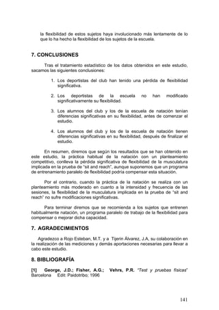 la flexibilidad de estos sujetos haya involucionado más lentamente de lo
que lo ha hecho la flexibilidad de los sujetos de la escuela.
7. CONCLUSIONES
Tras el tratamiento estadístico de los datos obtenidos en este estudio,
sacamos las siguientes conclusiones:
1. Los deportistas del club han tenido una pérdida de flexibilidad
significativa.
2. Los deportistas de la escuela no han modificado
significativamente su flexibilidad.
3. Los alumnos del club y los de la escuela de natación tenían
diferencias significativas en su flexibilidad, antes de comenzar el
estudio.
4. Los alumnos del club y los de la escuela de natación tienen
diferencias significativas en su flexibilidad, después de finalizar el
estudio.
En resumen, diremos que según los resultados que se han obtenido en
este estudio, la práctica habitual de la natación con un planteamiento
competitivo, conlleva la pérdida significativa de flexibilidad de la musculatura
implicada en la prueba de “sit and reach”, aunque suponemos que un programa
de entrenamiento paralelo de flexibilidad podría compensar esta situación.
Por el contrario, cuando la práctica de la natación se realiza con un
planteamiento más moderado en cuanto a la intensidad y frecuencia de las
sesiones, la flexibilidad de la musculatura implicada en la prueba de “sit and
reach” no sufre modificaciones significativas.
Para terminar diremos que se recomienda a los sujetos que entrenen
habitualmente natación, un programa paralelo de trabajo de la flexibilidad para
compensar o mejorar dicha capacidad.
7. AGRADECIMIENTOS
Agradezco a Rojo Esteban, M.T. y a Tijerin Álvarez, J.A, su colaboración en
la realización de las mediciones y demás aportaciones necesarias para llevar a
cabo este estudio.
8. BIBLIOGRAFÍA
[1] George, J.D.; Fisher, A.G.; Vehrs, P.R. “Test y pruebas físicas”
Barcelona Edit: Paidotribo; 1996
141
 