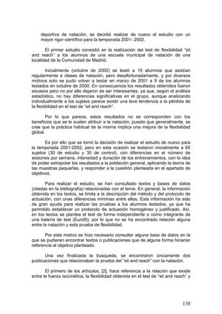 deportiva de natación, se decidió realizar de nuevo el estudio con un
mayor rigor científico para la temporada 2001- 2002.
El primer estudio consistió en la realización del test de flexibilidad “sit
and reach” a los alumnos de una escuela municipal de natación de una
localidad de la Comunidad de Madrid.
Inicialmente (octubre de 2000) se testó a 15 alumnos que asistían
regularmente a clases de natación, pero desafortunadamente, y por diversos
motivos solo se pudo volver a testar en marzo de 2001 a 9 de los alumnos
testados en octubre de 2000. En consecuencia los resultados obtenidos fueron
escasos pero no por ello dejaron de ser interesantes, ya que, según el análisis
estadístico, no hay diferencias significativas en el grupo, aunque analizando
individualmente a los sujetos parece existir una leve tendencia a la pérdida de
la flexibilidad en el test de “sit and reach”.
Por lo que parece, estos resultados no se corresponden con los
beneficios que se le suelen atribuir a la natación, puesto que generalmente, se
cree que la práctica habitual de la misma implica una mejora de la flexibilidad
global.
Es por ello que se tomó la decisión de realizar el estudio de nuevo para
la temporada 2001-2002, pero en esta ocasión se testaron inicialmente a 65
sujetos (30 de estudio y 35 de control), con diferencias en el número de
sesiones por semana, intensidad y duración de los entrenamientos, con la idea
de poder extrapolar los resultados a la población general, aplicando la teoría de
las muestras pequeñas, y responder a la cuestión planteada en el apartado de
objetivos.
Para realizar el estudio, se han consultado textos y bases de datos
(citadas en la bibliografía) relacionadas con el tema. En general, la información
obtenida en los textos, se limita a la descripción del método y del protocolo de
actuación, con unas diferencias mínimas entre ellos. Esta información ha sido
de gran ayuda para realizar las pruebas a los alumnos testados, ya que ha
permitido establecer un protocolo de actuación homogéneo y justificado. Así,
en los textos se plantea el test de forma independiente o como integrante de
una batería de test (Eurofit), por lo que no se ha encontrado relación alguna
entre la natación y esta prueba de flexibilidad.
Por este motivo se hizo necesario consultar alguna base de datos en la
que se pudieran encontrar textos o publicaciones que de alguna forma hicieran
referencia al objetivo planteado.
Una vez finalizada la búsqueda, se encontraron únicamente dos
publicaciones que relacionaban la prueba del “sit and reach” con la natación.
El primero de los artículos, [2], hace referencia a la relación que existe
entre la fuerza isocinética, la flexibilidad obtenida en el test de “sit and reach” y
130
 