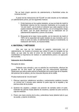 “No se hará ningún ejercicio de calentamiento o flexibilidad antes de
iniciarse los test”.
A pesar de las indicaciones del “Eurofit” en este estudio se ha realizado
un calentamiento previo, por los siguientes motivos:
1. Evitar lesiones en los sujetos testados, ya que se trata de medir la
flexibilidad máxima de los músculos implicados en la prueba de
“sit and reach”, por lo tanto el esfuerzo que cabe esperar de los
sujetos testados también será máximo, con el consiguiente riesgo
de lesión, que sin duda disminuye con la realización de un
calentamiento específico y previo a la prueba.
2. Búsqueda de la mejor marca posible, con la intención de medir el
100% de la capacidad del sujeto testado en ese momento, por lo
tanto si como se sabe, el calentamiento mejora el rendimiento, la
realización del mismo, es imprescindible.
4. MATERIAL Y MÉTODOS
Una vez que se ha matizado el aspecto relacionado con el
calentamiento, se muestra el proceso que utiliza [1] para la recogida de los
datos, ya que este ha sido el único de los textos consultados, que ha
manifestado la importancia de realizar un calentamiento previo a la ejecución
de la prueba.
Valoración de la flexibilidad
Recogida de datos:
Vistiendo ropa cómoda y que no estorbe los movimientos, efectuar las
pruebas de “sit and reach” de acuerdo con las instrucciones siguientes.
Obsérvese que esta prueba estima la flexibilidad de la parte baja de la espalda,
del extensor de la cadera y de los músculos flexores de la rodilla.
Prueba tradicional de “sit and reach”
1. Efectuar ejercicios calisténicos sencillos y estiramientos estáticos durante
un mínimo de 3 minutos para calentar la parte baja de la espalda y las
piernas antes de la prueba.
2. Quitarse los zapatos y adoptar una posición de sentado sobre el suelo.
Extender las piernas rectas delante de nosotros y apretar los pies contra la
caja de medición.
3. Poner una mano encima de la otra y extenderse hacia delante todo lo que
se pueda, y espirar al estirarse.
132
 