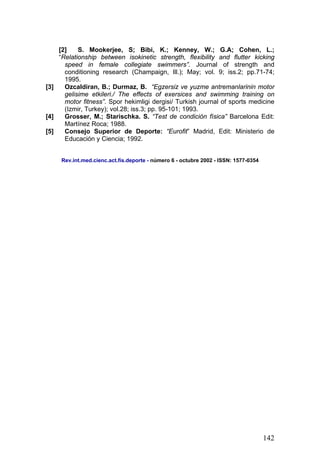 [2] S. Mookerjee, S; Bibi, K.; Kenney, W.; G.A; Cohen, L.;
“Relationship between isokinetic strength, flexibility and flutter kicking
speed in female collegiate swimmers”. Journal of strength and
conditioning research (Champaign, Ill.); May; vol. 9; iss.2; pp.71-74;
1995.
[3] Ozcaldiran, B.; Durmaz, B. “Egzersiz ve yuzme antremanlarinin motor
gelisime etkileri./ The effects of exersices and swimming training on
motor fitness”. Spor hekimligi dergisi/ Turkish journal of sports medicine
(Izmir, Turkey); vol.28; iss.3; pp. 95-101; 1993.
[4] Grosser, M.; Starischka. S. “Test de condición física” Barcelona Edit:
Martínez Roca; 1988.
[5] Consejo Superior de Deporte: “Eurofit” Madrid, Edit: Ministerio de
Educación y Ciencia; 1992.
Rev.int.med.cienc.act.fís.deporte - número 6 - octubre 2002 - ISSN: 1577-0354
142
 