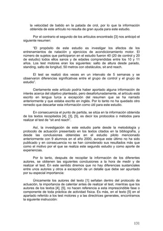 la velocidad de batido en la patada de crol, por lo que la información
obtenida de este artículo no resulta de gran ayuda para este estudio.
Por el contrario el segundo de los artículos encontrado [3] nos anticipó el
siguiente resumen:
“El propósito de este estudio es investigar los efectos de los
entrenamientos de natación y ejercicios de acondicionamiento motor. El
número de sujetos que participaron en el estudio fueron 40 (20 de control y 20
de estudio) todos ellos sanos y de edades comprendidas entre los 10 y 11
años. Los test motores eran los siguientes: salto de altura desde parado,
standing, salto de longitud, 50 metros con obstáculos, sit and reach.
El test se realizó dos veces en un intervalo de 5 semanas y se
observaron diferencias significativas entre el grupo de control y el grupo de
estudio”.
Ciertamente este artículo podría haber aportado alguna información de
interés acerca del objetivo planteado, pero desafortunadamente, el artículo está
escrito en lengua turca a excepción del resumen que se ha narrado
anteriormente y que estaba escrito en inglés. Por lo tanto no ha quedado otro
remedio que descartar esta información como útil para este estudio.
En consecuencia el punto de partida, se sitúa en la información obtenida
de los textos recopilados [4], [3], [5], es decir los protocolos o métodos para
realizar el test de “sit and reach”.
Así, la investigación de este estudio parte desde la metodología y
protocolo de actuación presentado en los textos citados en la bibliografía, y
desde las conclusiones obtenidas en el estudio piloto mencionado
anteriormente con 9 alumnos en el año 2000, aunque este último no ha sido
publicado y en consecuencia no se han considerado sus resultados más que
como el motivo por el que se realiza este segundo estudio y como aporte de
experiencias.
Por lo tanto, después de recopilar la información de los diferentes
autores, se obtienen las siguientes conclusiones a la hora de medir y de
realizar el test. En este sentido diremos que no hay diferencias sustanciales
entre unos autores y otros a excepción de un detalle que debe ser apuntado
por su especial importancia:
Únicamente los autores del texto [1] señalan dentro del protocolo de
actuación, la importancia de calentar antes de realizar el test, mientras que los
autores de los textos [4], [5], no hacen referencia a esta imprescindible fase o
componente de toda práctica de actividad física. Es más, en el texto [5] en el
apartado referido a los test motores y a las directrices generales, encontramos
la siguiente instrucción:
131
 