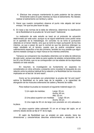 4. Efectuar tres ensayos manteniendo la parte posterior de las piernas
firmemente sobre el suelo mientras se hace el estiramiento. No rebotar;
realizar el estiramiento con lentitud y calma.
5. Hacer que nuestro compañero observe el punto más alejado del tercer
ensayo. Ver que los pies tocan la caja.
6. En base a las normas de la tabla de referencia, determinar la clasificación
de la flexibilidad en la prueba de “sit and reach” tradicional.
La realización de este estudio se basó en el protocolo de actuación
determinado por este autor, aunque no se siguió totalmente como podrá verse
en el apartado de la metodología. En concreto no se tomó la puntuación
obtenida en el tercer intento, sino que se tomó la mejor puntuación de los tres
intentos, ya que a pesar de que lo normal es que los alumnos obtengan su
mejor resultado en el tercero, puesto que se podría considerar como
calentamiento específico a los dos primeros, también es muy posible que algún
alumno testado consiga su mejor marca en los intentos anteriores.
Tampoco se compararon los resultados obtenidos con la tabla de referencia
de este autor, porque esa tabla es para sujetos de edades comprendidas entre
los 20 y los 29 años, que no se corresponden con las edades de los deportistas
testados en este estudio.
En resumen, la investigación se fundamenta en aspectos no
considerados en otros artículos y presenta como novedad la búsqueda de una
relación entre la práctica habitual de la natación y la flexibilidad de los músculos
implicados en el test de “sit and reach”.
Como se ha comentado con anterioridad, la prueba del “sit and reach”
estima la flexibilidad en la parte baja de la espalda, y la capacidad de
elongación de los músculos extensores de cadera y flexores de rodilla.
Para realizar la prueba es necesario el siguiente material según [1]:
1) Un cajón de medidas: Largo: 35 cm.
Ancho; 45 cm.
Alto: 32 cm.
2) Una placa superior con medidas Largo: 55 cm.
Ancho: 45 cm.
3) Una regla de 50 cm de largo (con precisión en cm) adosada a
la placa.
La placa superior debe sobresalir 15 cm en el largo del cajón, en el
extremo desde donde se fije el “0” de la regla.
El cajón de flexibilidad que se empleó en este estudio, tiene las
dimensiones y características descritas anteriormente, a excepción de la
133
 