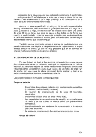 colocación de la placa superior que sobresale únicamente 5 centímetros
en lugar de los 15 señalados por el autor, por lo tanto la planta de los pies
se colocó bajo el centímetro 5 de la regla y no bajo el 15 como ocurriría en el
cajón del autor anteriormente mencionado.
Aunque no viene especificado por ninguno de los autores consultados,
es muy recomendable, colocar un carril o guía que transcurra a lo largo de la
placa y paralelo a la regla, con la intención de encajar en ese carril una tablilla
de unos 20 cm de largo, que sirva de apoyo a los dedos, de tal forma que
cuando el sujeto testado, comience a empujar la tablilla, esta se desplazará por
el carril ofreciendo una resistencia mínima, pero suficiente como para no seguir
deslizándose una vez que cesa el empuje.
También es muy importante colocar el aparato de medición junto a una
pared u obstáculo, que impida el desplazamiento del cajón cuando el sujeto
testado empuje la tablilla, ya que es muy probable que en el esfuerzo se
empuje involuntariamente con las piernas el cajón.
4.1. IDENTIFICACIÓN DE LA MUESTRA
En este trabajo se testó a los alumnos pertenecientes a una escuela
deportiva de natación de un patronato municipal y a deportistas de un club de
natación. El patronato dispone de varias instalaciones con piscina climatizada,
y las mediciones se realizaron en una cuyo vaso es de 50 metros de largo y 21
de ancho, con una zona de playa perimetral donde realizar el test a los
nadadores después de terminar su sesión de natación.
Las características de la muestra son las siguientes:
Grupo de estudio:
· Deportistas de un club de natación con planteamiento competitivo
(compiten a nivel territorial y nacional).
· El volumen de entrenamiento es de unos 30 kilómetros
semanales.
· Deportistas nacidos entre los años 1984 y 1989.
· Los deportistas llevan practicando la natación aproximadamente
10 años y de los cuales, al menos cinco con planteamiento
competitivo.
· Aproximadamente seis sesiones de entrenamiento a la semana
(de lunes a sábado).
· La sesión de entrenamiento dura aproximadamente dos horas.
Grupo de control
134
 