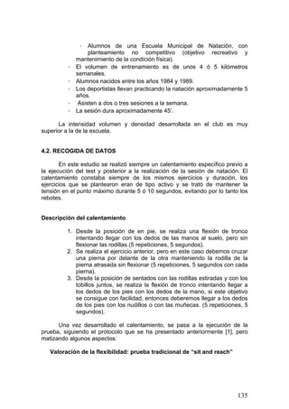· Alumnos de una Escuela Municipal de Natación, con
planteamiento no competitivo (objetivo recreativo y
mantenimiento de la condición física).
· El volumen de entrenamiento es de unos 4 ó 5 kilómetros
semanales.
· Alumnos nacidos entre los años 1984 y 1989.
· Los deportistas llevan practicando la natación aproximadamente 5
años.
· Asisten a dos o tres sesiones a la semana.
· La sesión dura aproximadamente 45’.
La intensidad volumen y densidad desarrollada en el club es muy
superior a la de la escuela.
4.2. RECOGIDA DE DATOS
En este estudio se realizó siempre un calentamiento específico previo a
la ejecución del test y posterior a la realización de la sesión de natación. El
calentamiento constaba siempre de los mismos ejercicios y duración, los
ejercicios que se plantearon eran de tipo activo y se trató de mantener la
tensión en el punto máximo durante 5 ó 10 segundos, evitando por lo tanto los
rebotes.
Descripción del calentamiento
1. Desde la posición de en pie, se realiza una flexión de tronco
intentando llegar con los dedos de las manos al suelo, pero sin
flexionar las rodillas (5 repeticiones, 5 segundos).
2. Se realiza el ejercicio anterior, pero en este caso debemos cruzar
una pierna por delante de la otra manteniendo la rodilla de la
pierna atrasada sin flexionar (5 repeticiones, 5 segundos con cada
pierna).
3. Desde la posición de sentados con las rodillas estiradas y con los
tobillos juntos, se realiza la flexión de tronco intentando llegar a
los dedos de los pies con los dedos de la mano, si este objetivo
se consigue con facilidad, entonces deberemos llegar a los dedos
de los pies con los nudillos o con las muñecas. (5 repeticiones, 5
segundos).
Una vez desarrollado el calentamiento, se pasa a la ejecución de la
prueba, siguiendo el protocolo que se ha presentado anteriormente [1], pero
matizando algunos aspectos:
Valoración de la flexibilidad: prueba tradicional de “sit and reach”
135
 