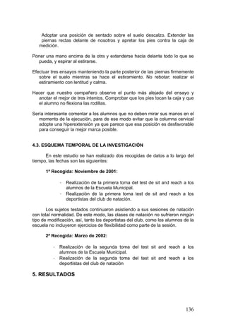 Adoptar una posición de sentado sobre el suelo descalzo. Extender las
piernas rectas delante de nosotros y apretar los pies contra la caja de
medición.
Poner una mano encima de la otra y extenderse hacia delante todo lo que se
pueda, y espirar al estirarse.
Efectuar tres ensayos manteniendo la parte posterior de las piernas firmemente
sobre el suelo mientras se hace el estiramiento. No rebotar; realizar el
estiramiento con lentitud y calma.
Hacer que nuestro compañero observe el punto más alejado del ensayo y
anotar el mejor de tres intentos. Comprobar que los pies tocan la caja y que
el alumno no flexiona las rodillas.
Sería interesante comentar a los alumnos que no deben mirar sus manos en el
momento de la ejecución, para de ese modo evitar que la columna cervical
adopte una hiperextensión ya que parece que esa posición es desfavorable
para conseguir la mejor marca posible.
4.3. ESQUEMA TEMPORAL DE LA INVESTIGACIÓN
En este estudio se han realizado dos recogidas de datos a lo largo del
tiempo, las fechas son las siguientes:
1ª Recogida: Noviembre de 2001:
· Realización de la primera toma del test de sit and reach a los
alumnos de la Escuela Municipal.
· Realización de la primera toma test de sit and reach a los
deportistas del club de natación.
Los sujetos testados continuaron asistiendo a sus sesiones de natación
con total normalidad. De este modo, las clases de natación no sufrieron ningún
tipo de modificación, así, tanto los deportistas del club, como los alumnos de la
escuela no incluyeron ejercicios de flexibilidad como parte de la sesión.
2ª Recogida: Marzo de 2002:
· Realización de la segunda toma del test sit and reach a los
alumnos de la Escuela Municipal.
· Realización de la segunda toma del test sit and reach a los
deportistas del club de natación
5. RESULTADOS
136
 