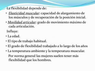 La flexibilidad depende de:
• Elasticidad muscular: capacidad de alargamiento de
los músculos y de recuperación de la posición inicial.
• Movilidad articular: grado de movimiento máximo de
cada articulación.
Influye:
• La edad.
• El tipo de trabajo habitual.
• El grado de flexibilidad trabajado a lo largo de los años
• La temperatura ambiente y la temperatura muscular.
Por norma general las mujeres suelen tener más
flexibilidad que los hombres.

 