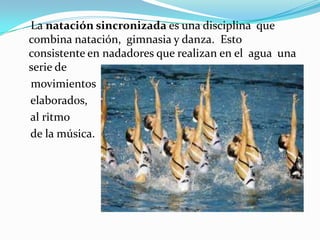 La natación sincronizada es una disciplina que
combina natación, gimnasia y danza. Esto
consistente en nadadores que realizan en el agua una
serie de
movimientos
elaborados,
al ritmo
de la música.

 