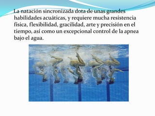 La natación sincronizada dota de unas grandes
habilidades acuáticas, y requiere mucha resistencia
física, flexibilidad, gracilidad, arte y precisión en el
tiempo, así como un excepcional control de la apnea
bajo el agua.

 
