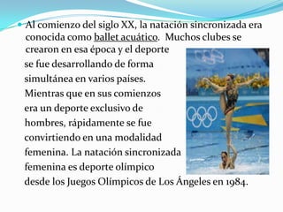  Al comienzo del siglo XX, la natación sincronizada era

conocida como ballet acuático. Muchos clubes se
crearon en esa época y el deporte
se fue desarrollando de forma
simultánea en varios países.
Mientras que en sus comienzos
era un deporte exclusivo de
hombres, rápidamente se fue
convirtiendo en una modalidad
femenina. La natación sincronizada
femenina es deporte olímpico
desde los Juegos Olímpicos de Los Ángeles en 1984.

 